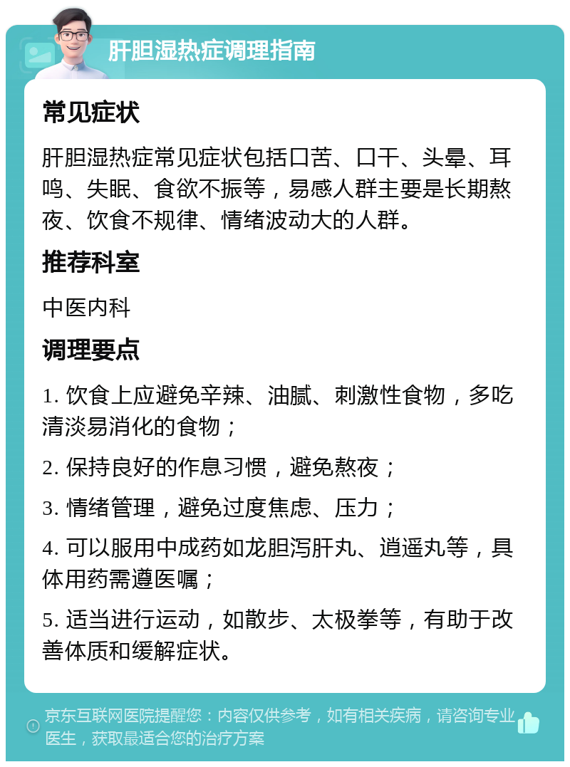 肝胆湿热症调理指南 常见症状 肝胆湿热症常见症状包括口苦、口干、头晕、耳鸣、失眠、食欲不振等，易感人群主要是长期熬夜、饮食不规律、情绪波动大的人群。 推荐科室 中医内科 调理要点 1. 饮食上应避免辛辣、油腻、刺激性食物，多吃清淡易消化的食物； 2. 保持良好的作息习惯，避免熬夜； 3. 情绪管理，避免过度焦虑、压力； 4. 可以服用中成药如龙胆泻肝丸、逍遥丸等，具体用药需遵医嘱； 5. 适当进行运动，如散步、太极拳等，有助于改善体质和缓解症状。