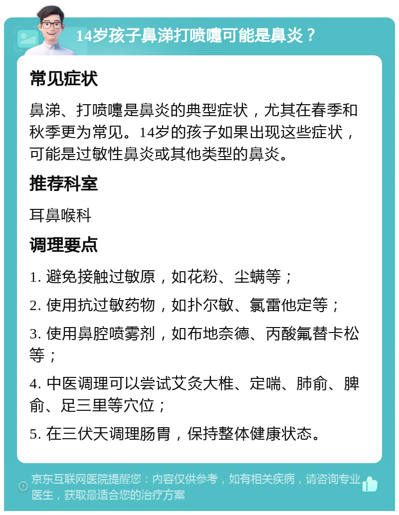 14岁孩子鼻涕打喷嚏可能是鼻炎？ 常见症状 鼻涕、打喷嚏是鼻炎的典型症状，尤其在春季和秋季更为常见。14岁的孩子如果出现这些症状，可能是过敏性鼻炎或其他类型的鼻炎。 推荐科室 耳鼻喉科 调理要点 1. 避免接触过敏原，如花粉、尘螨等； 2. 使用抗过敏药物，如扑尔敏、氯雷他定等； 3. 使用鼻腔喷雾剂，如布地奈德、丙酸氟替卡松等； 4. 中医调理可以尝试艾灸大椎、定喘、肺俞、脾俞、足三里等穴位； 5. 在三伏天调理肠胃，保持整体健康状态。