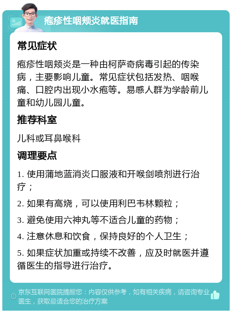 疱疹性咽颊炎就医指南 常见症状 疱疹性咽颊炎是一种由柯萨奇病毒引起的传染病，主要影响儿童。常见症状包括发热、咽喉痛、口腔内出现小水疱等。易感人群为学龄前儿童和幼儿园儿童。 推荐科室 儿科或耳鼻喉科 调理要点 1. 使用蒲地蓝消炎口服液和开喉剑喷剂进行治疗； 2. 如果有高烧，可以使用利巴韦林颗粒； 3. 避免使用六神丸等不适合儿童的药物； 4. 注意休息和饮食，保持良好的个人卫生； 5. 如果症状加重或持续不改善，应及时就医并遵循医生的指导进行治疗。