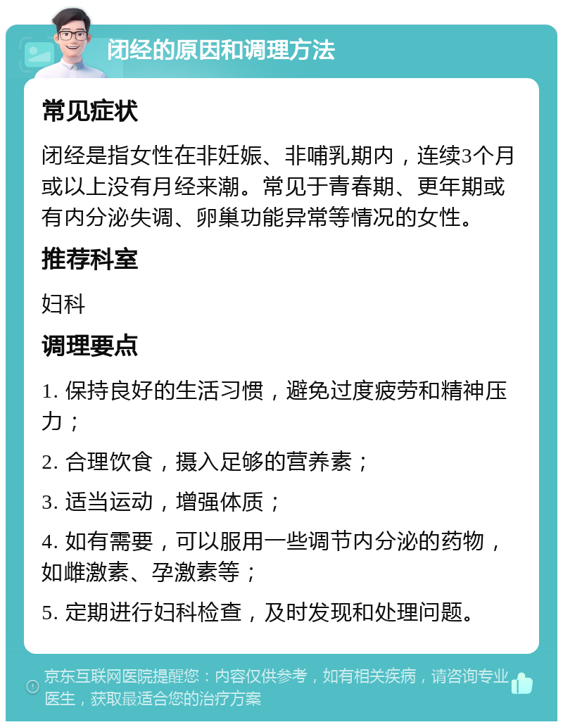 闭经的原因和调理方法 常见症状 闭经是指女性在非妊娠、非哺乳期内，连续3个月或以上没有月经来潮。常见于青春期、更年期或有内分泌失调、卵巢功能异常等情况的女性。 推荐科室 妇科 调理要点 1. 保持良好的生活习惯，避免过度疲劳和精神压力； 2. 合理饮食，摄入足够的营养素； 3. 适当运动，增强体质； 4. 如有需要，可以服用一些调节内分泌的药物，如雌激素、孕激素等； 5. 定期进行妇科检查，及时发现和处理问题。