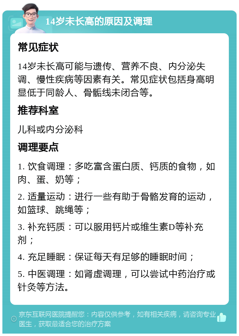 14岁未长高的原因及调理 常见症状 14岁未长高可能与遗传、营养不良、内分泌失调、慢性疾病等因素有关。常见症状包括身高明显低于同龄人、骨骺线未闭合等。 推荐科室 儿科或内分泌科 调理要点 1. 饮食调理：多吃富含蛋白质、钙质的食物，如肉、蛋、奶等； 2. 适量运动：进行一些有助于骨骼发育的运动，如篮球、跳绳等； 3. 补充钙质：可以服用钙片或维生素D等补充剂； 4. 充足睡眠：保证每天有足够的睡眠时间； 5. 中医调理：如肾虚调理，可以尝试中药治疗或针灸等方法。