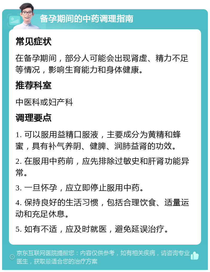 备孕期间的中药调理指南 常见症状 在备孕期间，部分人可能会出现肾虚、精力不足等情况，影响生育能力和身体健康。 推荐科室 中医科或妇产科 调理要点 1. 可以服用益精口服液，主要成分为黄精和蜂蜜，具有补气养阴、健脾、润肺益肾的功效。 2. 在服用中药前，应先排除过敏史和肝肾功能异常。 3. 一旦怀孕，应立即停止服用中药。 4. 保持良好的生活习惯，包括合理饮食、适量运动和充足休息。 5. 如有不适，应及时就医，避免延误治疗。