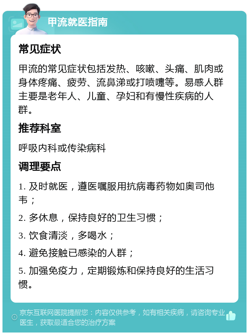 甲流就医指南 常见症状 甲流的常见症状包括发热、咳嗽、头痛、肌肉或身体疼痛、疲劳、流鼻涕或打喷嚏等。易感人群主要是老年人、儿童、孕妇和有慢性疾病的人群。 推荐科室 呼吸内科或传染病科 调理要点 1. 及时就医，遵医嘱服用抗病毒药物如奥司他韦； 2. 多休息，保持良好的卫生习惯； 3. 饮食清淡，多喝水； 4. 避免接触已感染的人群； 5. 加强免疫力，定期锻炼和保持良好的生活习惯。