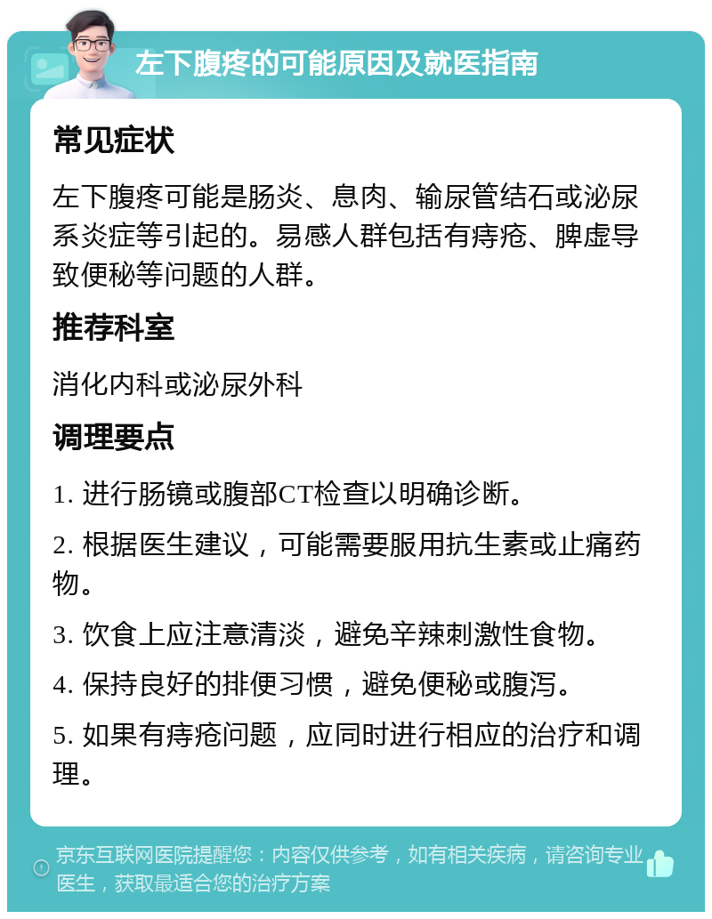 左下腹疼的可能原因及就医指南 常见症状 左下腹疼可能是肠炎、息肉、输尿管结石或泌尿系炎症等引起的。易感人群包括有痔疮、脾虚导致便秘等问题的人群。 推荐科室 消化内科或泌尿外科 调理要点 1. 进行肠镜或腹部CT检查以明确诊断。 2. 根据医生建议，可能需要服用抗生素或止痛药物。 3. 饮食上应注意清淡，避免辛辣刺激性食物。 4. 保持良好的排便习惯，避免便秘或腹泻。 5. 如果有痔疮问题，应同时进行相应的治疗和调理。