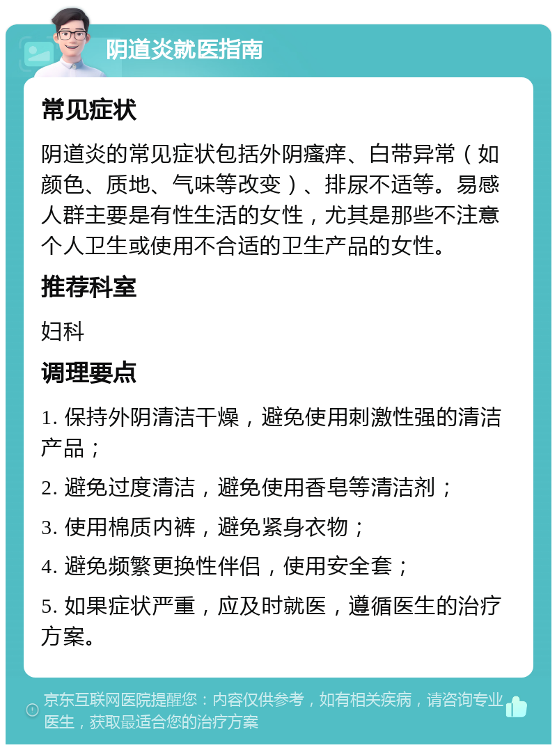 阴道炎就医指南 常见症状 阴道炎的常见症状包括外阴瘙痒、白带异常（如颜色、质地、气味等改变）、排尿不适等。易感人群主要是有性生活的女性，尤其是那些不注意个人卫生或使用不合适的卫生产品的女性。 推荐科室 妇科 调理要点 1. 保持外阴清洁干燥，避免使用刺激性强的清洁产品； 2. 避免过度清洁，避免使用香皂等清洁剂； 3. 使用棉质内裤，避免紧身衣物； 4. 避免频繁更换性伴侣，使用安全套； 5. 如果症状严重，应及时就医，遵循医生的治疗方案。