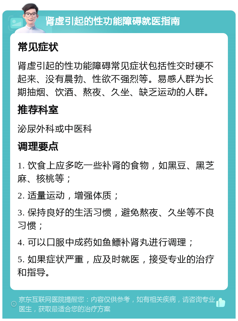 肾虚引起的性功能障碍就医指南 常见症状 肾虚引起的性功能障碍常见症状包括性交时硬不起来、没有晨勃、性欲不强烈等。易感人群为长期抽烟、饮酒、熬夜、久坐、缺乏运动的人群。 推荐科室 泌尿外科或中医科 调理要点 1. 饮食上应多吃一些补肾的食物，如黑豆、黑芝麻、核桃等； 2. 适量运动，增强体质； 3. 保持良好的生活习惯，避免熬夜、久坐等不良习惯； 4. 可以口服中成药如鱼鳔补肾丸进行调理； 5. 如果症状严重，应及时就医，接受专业的治疗和指导。