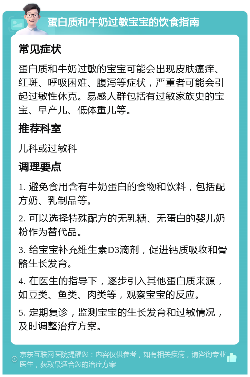 蛋白质和牛奶过敏宝宝的饮食指南 常见症状 蛋白质和牛奶过敏的宝宝可能会出现皮肤瘙痒、红斑、呼吸困难、腹泻等症状，严重者可能会引起过敏性休克。易感人群包括有过敏家族史的宝宝、早产儿、低体重儿等。 推荐科室 儿科或过敏科 调理要点 1. 避免食用含有牛奶蛋白的食物和饮料，包括配方奶、乳制品等。 2. 可以选择特殊配方的无乳糖、无蛋白的婴儿奶粉作为替代品。 3. 给宝宝补充维生素D3滴剂，促进钙质吸收和骨骼生长发育。 4. 在医生的指导下，逐步引入其他蛋白质来源，如豆类、鱼类、肉类等，观察宝宝的反应。 5. 定期复诊，监测宝宝的生长发育和过敏情况，及时调整治疗方案。