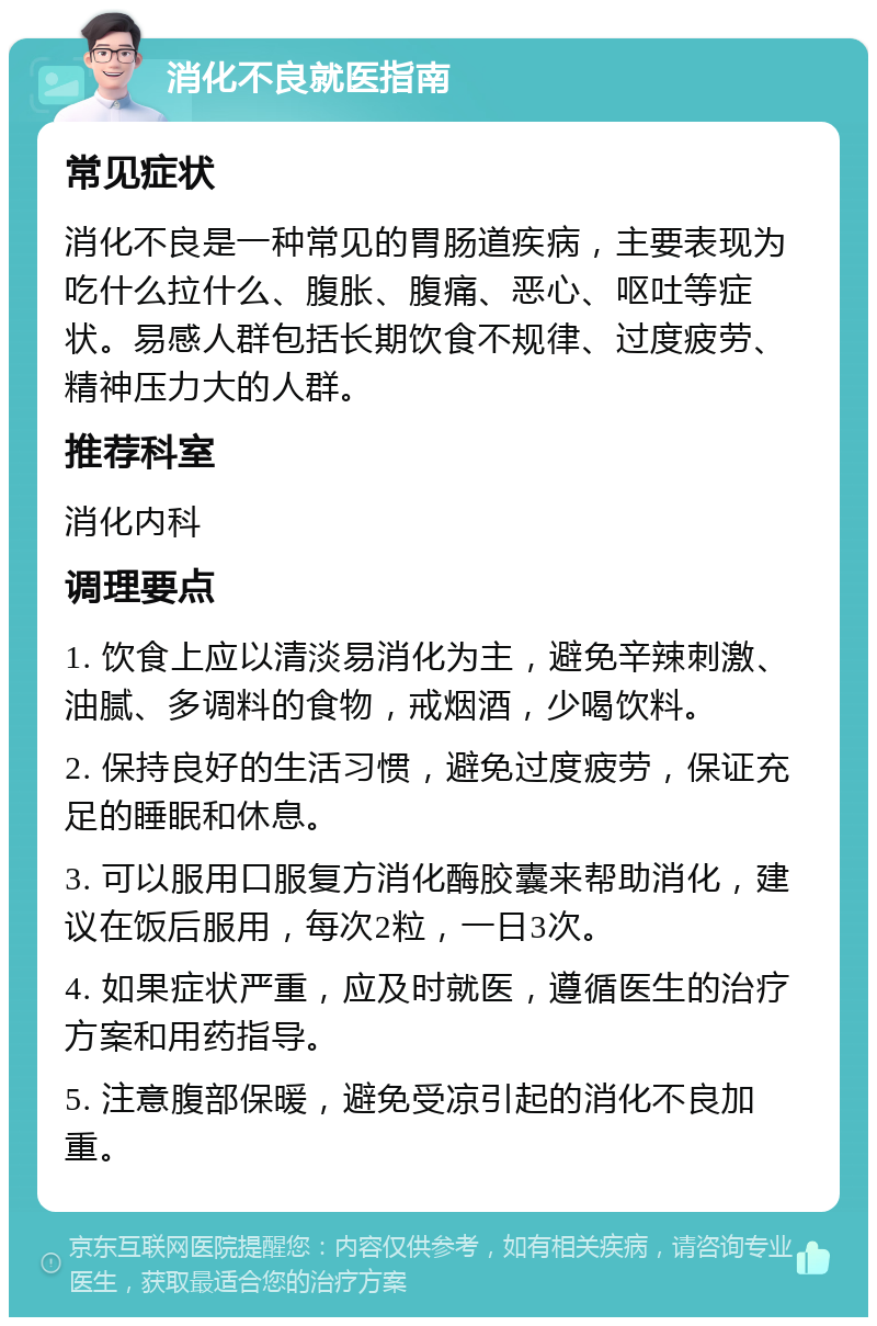 消化不良就医指南 常见症状 消化不良是一种常见的胃肠道疾病，主要表现为吃什么拉什么、腹胀、腹痛、恶心、呕吐等症状。易感人群包括长期饮食不规律、过度疲劳、精神压力大的人群。 推荐科室 消化内科 调理要点 1. 饮食上应以清淡易消化为主，避免辛辣刺激、油腻、多调料的食物，戒烟酒，少喝饮料。 2. 保持良好的生活习惯，避免过度疲劳，保证充足的睡眠和休息。 3. 可以服用口服复方消化酶胶囊来帮助消化，建议在饭后服用，每次2粒，一日3次。 4. 如果症状严重，应及时就医，遵循医生的治疗方案和用药指导。 5. 注意腹部保暖，避免受凉引起的消化不良加重。