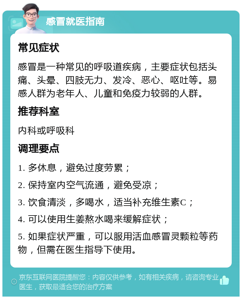 感冒就医指南 常见症状 感冒是一种常见的呼吸道疾病，主要症状包括头痛、头晕、四肢无力、发冷、恶心、呕吐等。易感人群为老年人、儿童和免疫力较弱的人群。 推荐科室 内科或呼吸科 调理要点 1. 多休息，避免过度劳累； 2. 保持室内空气流通，避免受凉； 3. 饮食清淡，多喝水，适当补充维生素C； 4. 可以使用生姜熬水喝来缓解症状； 5. 如果症状严重，可以服用活血感冒灵颗粒等药物，但需在医生指导下使用。