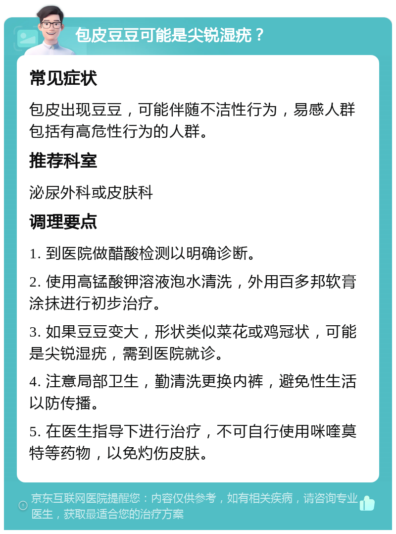 包皮豆豆可能是尖锐湿疣？ 常见症状 包皮出现豆豆，可能伴随不洁性行为，易感人群包括有高危性行为的人群。 推荐科室 泌尿外科或皮肤科 调理要点 1. 到医院做醋酸检测以明确诊断。 2. 使用高锰酸钾溶液泡水清洗，外用百多邦软膏涂抹进行初步治疗。 3. 如果豆豆变大，形状类似菜花或鸡冠状，可能是尖锐湿疣，需到医院就诊。 4. 注意局部卫生，勤清洗更换内裤，避免性生活以防传播。 5. 在医生指导下进行治疗，不可自行使用咪喹莫特等药物，以免灼伤皮肤。