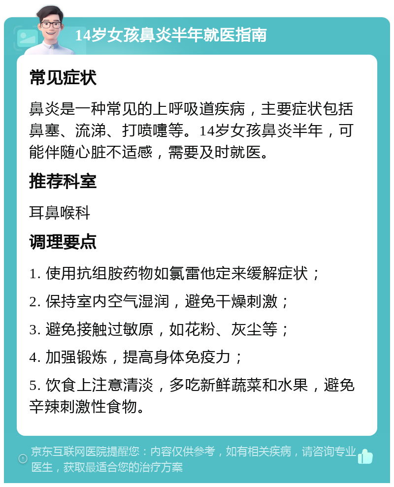 14岁女孩鼻炎半年就医指南 常见症状 鼻炎是一种常见的上呼吸道疾病，主要症状包括鼻塞、流涕、打喷嚏等。14岁女孩鼻炎半年，可能伴随心脏不适感，需要及时就医。 推荐科室 耳鼻喉科 调理要点 1. 使用抗组胺药物如氯雷他定来缓解症状； 2. 保持室内空气湿润，避免干燥刺激； 3. 避免接触过敏原，如花粉、灰尘等； 4. 加强锻炼，提高身体免疫力； 5. 饮食上注意清淡，多吃新鲜蔬菜和水果，避免辛辣刺激性食物。