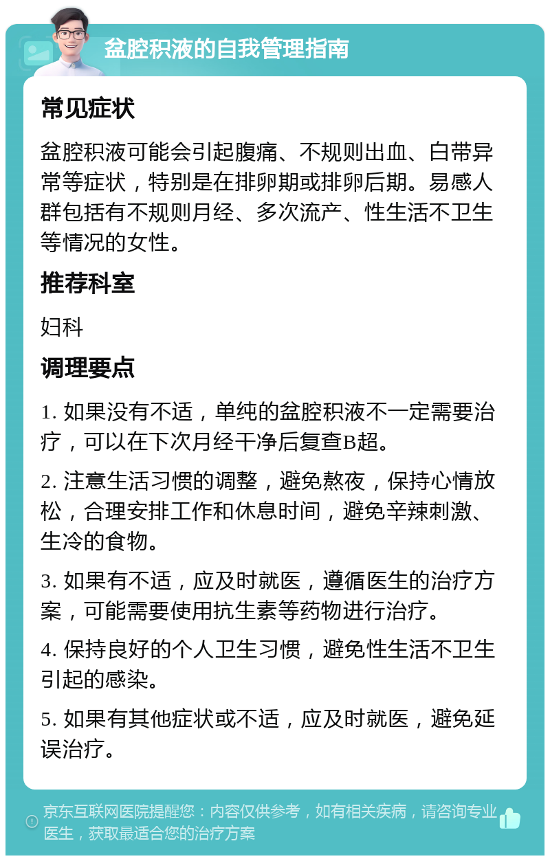 盆腔积液的自我管理指南 常见症状 盆腔积液可能会引起腹痛、不规则出血、白带异常等症状，特别是在排卵期或排卵后期。易感人群包括有不规则月经、多次流产、性生活不卫生等情况的女性。 推荐科室 妇科 调理要点 1. 如果没有不适，单纯的盆腔积液不一定需要治疗，可以在下次月经干净后复查B超。 2. 注意生活习惯的调整，避免熬夜，保持心情放松，合理安排工作和休息时间，避免辛辣刺激、生冷的食物。 3. 如果有不适，应及时就医，遵循医生的治疗方案，可能需要使用抗生素等药物进行治疗。 4. 保持良好的个人卫生习惯，避免性生活不卫生引起的感染。 5. 如果有其他症状或不适，应及时就医，避免延误治疗。