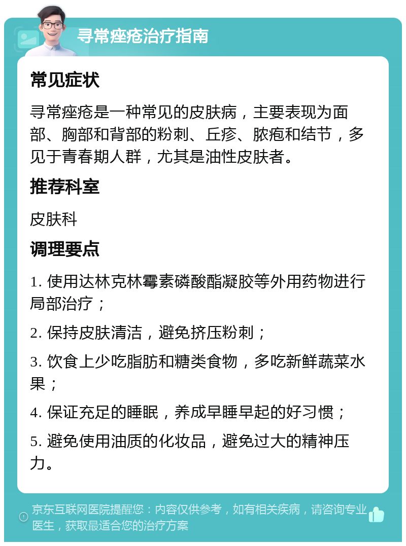 寻常痤疮治疗指南 常见症状 寻常痤疮是一种常见的皮肤病，主要表现为面部、胸部和背部的粉刺、丘疹、脓疱和结节，多见于青春期人群，尤其是油性皮肤者。 推荐科室 皮肤科 调理要点 1. 使用达林克林霉素磷酸酯凝胶等外用药物进行局部治疗； 2. 保持皮肤清洁，避免挤压粉刺； 3. 饮食上少吃脂肪和糖类食物，多吃新鲜蔬菜水果； 4. 保证充足的睡眠，养成早睡早起的好习惯； 5. 避免使用油质的化妆品，避免过大的精神压力。