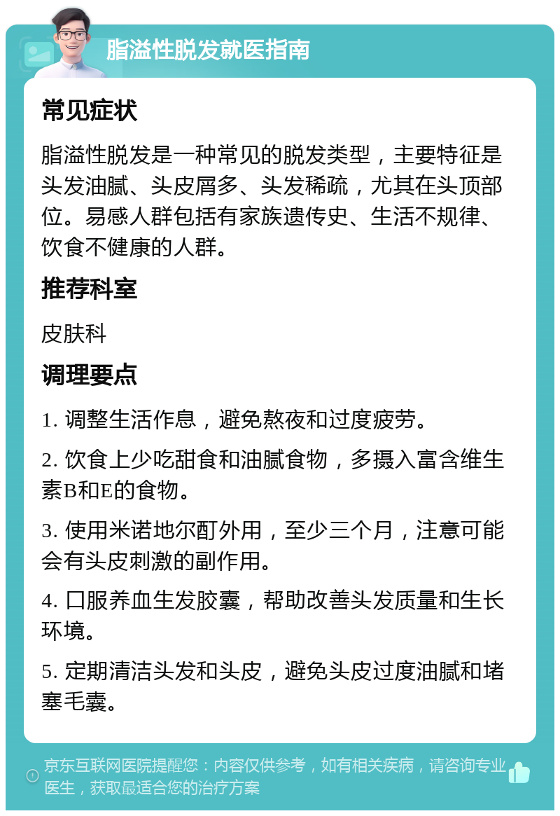 脂溢性脱发就医指南 常见症状 脂溢性脱发是一种常见的脱发类型，主要特征是头发油腻、头皮屑多、头发稀疏，尤其在头顶部位。易感人群包括有家族遗传史、生活不规律、饮食不健康的人群。 推荐科室 皮肤科 调理要点 1. 调整生活作息，避免熬夜和过度疲劳。 2. 饮食上少吃甜食和油腻食物，多摄入富含维生素B和E的食物。 3. 使用米诺地尔酊外用，至少三个月，注意可能会有头皮刺激的副作用。 4. 口服养血生发胶囊，帮助改善头发质量和生长环境。 5. 定期清洁头发和头皮，避免头皮过度油腻和堵塞毛囊。