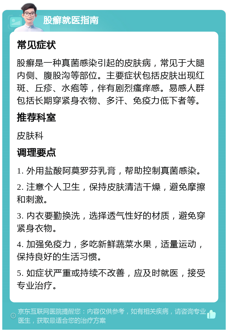 股癣就医指南 常见症状 股癣是一种真菌感染引起的皮肤病，常见于大腿内侧、腹股沟等部位。主要症状包括皮肤出现红斑、丘疹、水疱等，伴有剧烈瘙痒感。易感人群包括长期穿紧身衣物、多汗、免疫力低下者等。 推荐科室 皮肤科 调理要点 1. 外用盐酸阿莫罗芬乳膏，帮助控制真菌感染。 2. 注意个人卫生，保持皮肤清洁干燥，避免摩擦和刺激。 3. 内衣要勤换洗，选择透气性好的材质，避免穿紧身衣物。 4. 加强免疫力，多吃新鲜蔬菜水果，适量运动，保持良好的生活习惯。 5. 如症状严重或持续不改善，应及时就医，接受专业治疗。