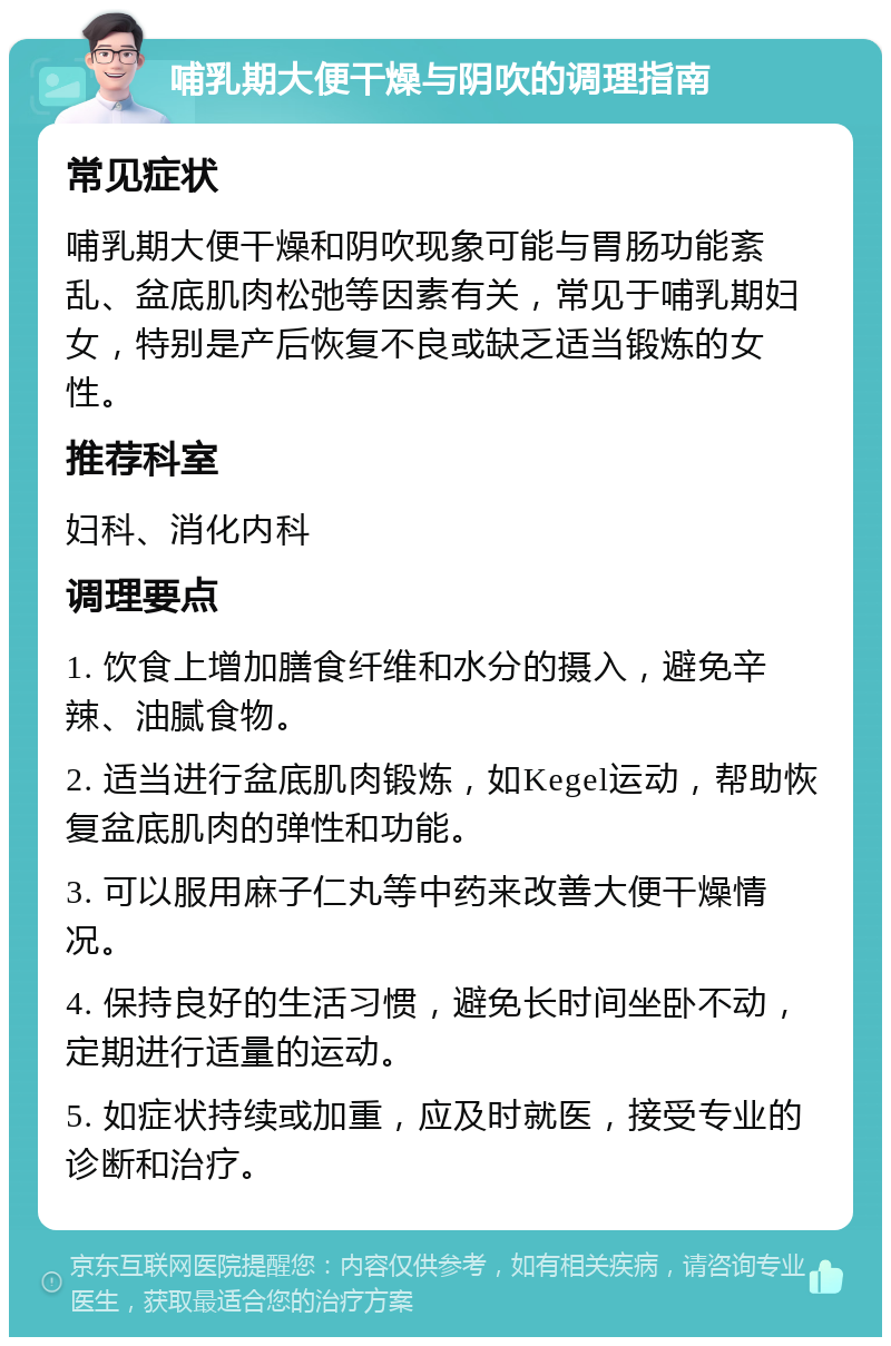 哺乳期大便干燥与阴吹的调理指南 常见症状 哺乳期大便干燥和阴吹现象可能与胃肠功能紊乱、盆底肌肉松弛等因素有关，常见于哺乳期妇女，特别是产后恢复不良或缺乏适当锻炼的女性。 推荐科室 妇科、消化内科 调理要点 1. 饮食上增加膳食纤维和水分的摄入，避免辛辣、油腻食物。 2. 适当进行盆底肌肉锻炼，如Kegel运动，帮助恢复盆底肌肉的弹性和功能。 3. 可以服用麻子仁丸等中药来改善大便干燥情况。 4. 保持良好的生活习惯，避免长时间坐卧不动，定期进行适量的运动。 5. 如症状持续或加重，应及时就医，接受专业的诊断和治疗。