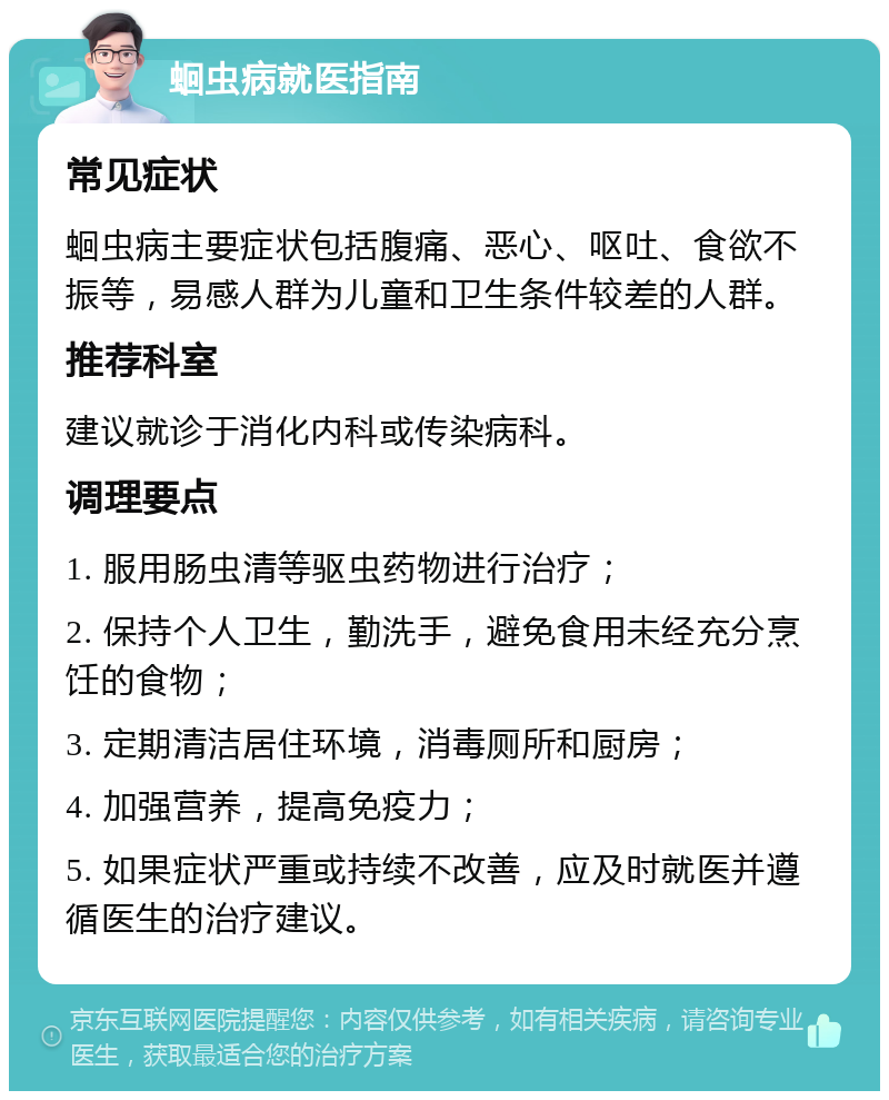 蛔虫病就医指南 常见症状 蛔虫病主要症状包括腹痛、恶心、呕吐、食欲不振等，易感人群为儿童和卫生条件较差的人群。 推荐科室 建议就诊于消化内科或传染病科。 调理要点 1. 服用肠虫清等驱虫药物进行治疗； 2. 保持个人卫生，勤洗手，避免食用未经充分烹饪的食物； 3. 定期清洁居住环境，消毒厕所和厨房； 4. 加强营养，提高免疫力； 5. 如果症状严重或持续不改善，应及时就医并遵循医生的治疗建议。