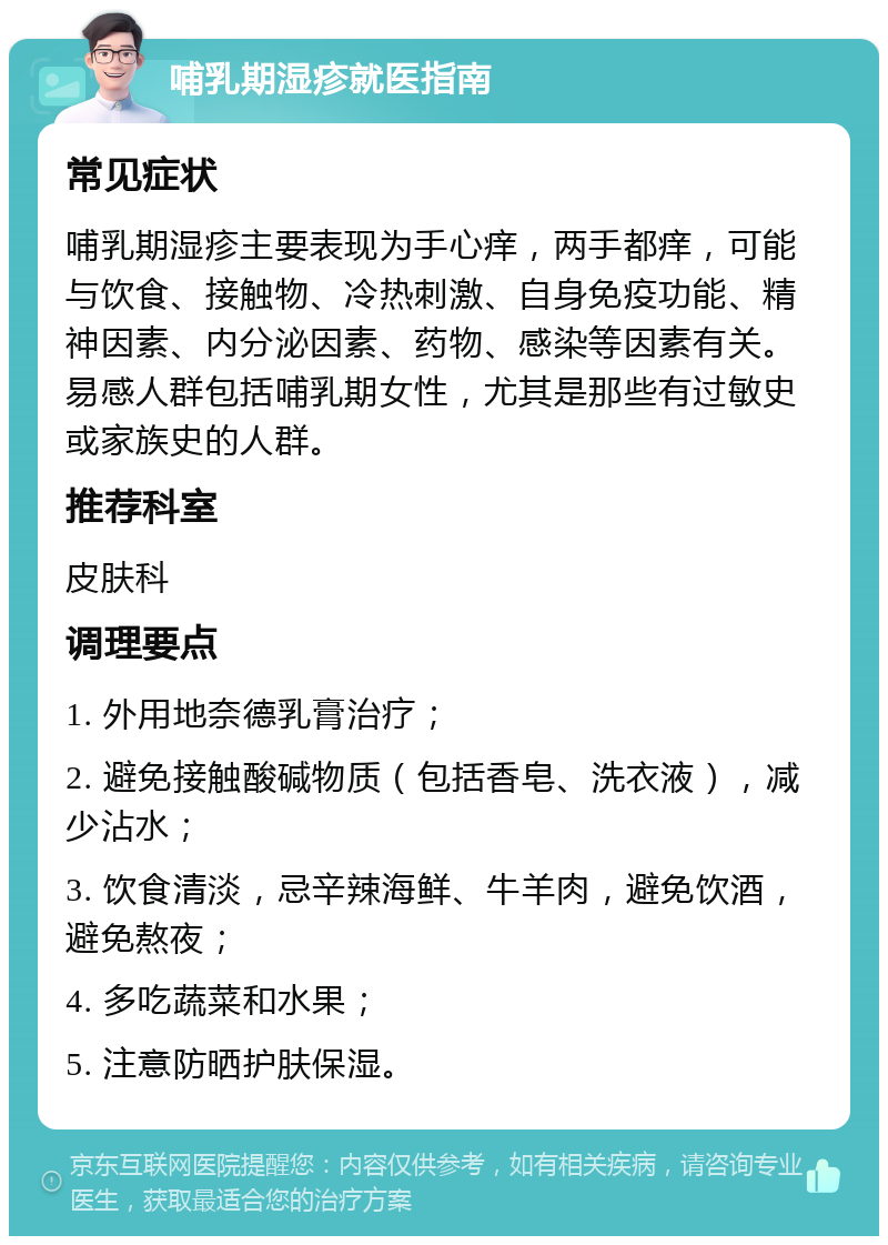 哺乳期湿疹就医指南 常见症状 哺乳期湿疹主要表现为手心痒，两手都痒，可能与饮食、接触物、冷热刺激、自身免疫功能、精神因素、内分泌因素、药物、感染等因素有关。易感人群包括哺乳期女性，尤其是那些有过敏史或家族史的人群。 推荐科室 皮肤科 调理要点 1. 外用地奈德乳膏治疗； 2. 避免接触酸碱物质（包括香皂、洗衣液），减少沾水； 3. 饮食清淡，忌辛辣海鲜、牛羊肉，避免饮酒，避免熬夜； 4. 多吃蔬菜和水果； 5. 注意防晒护肤保湿。