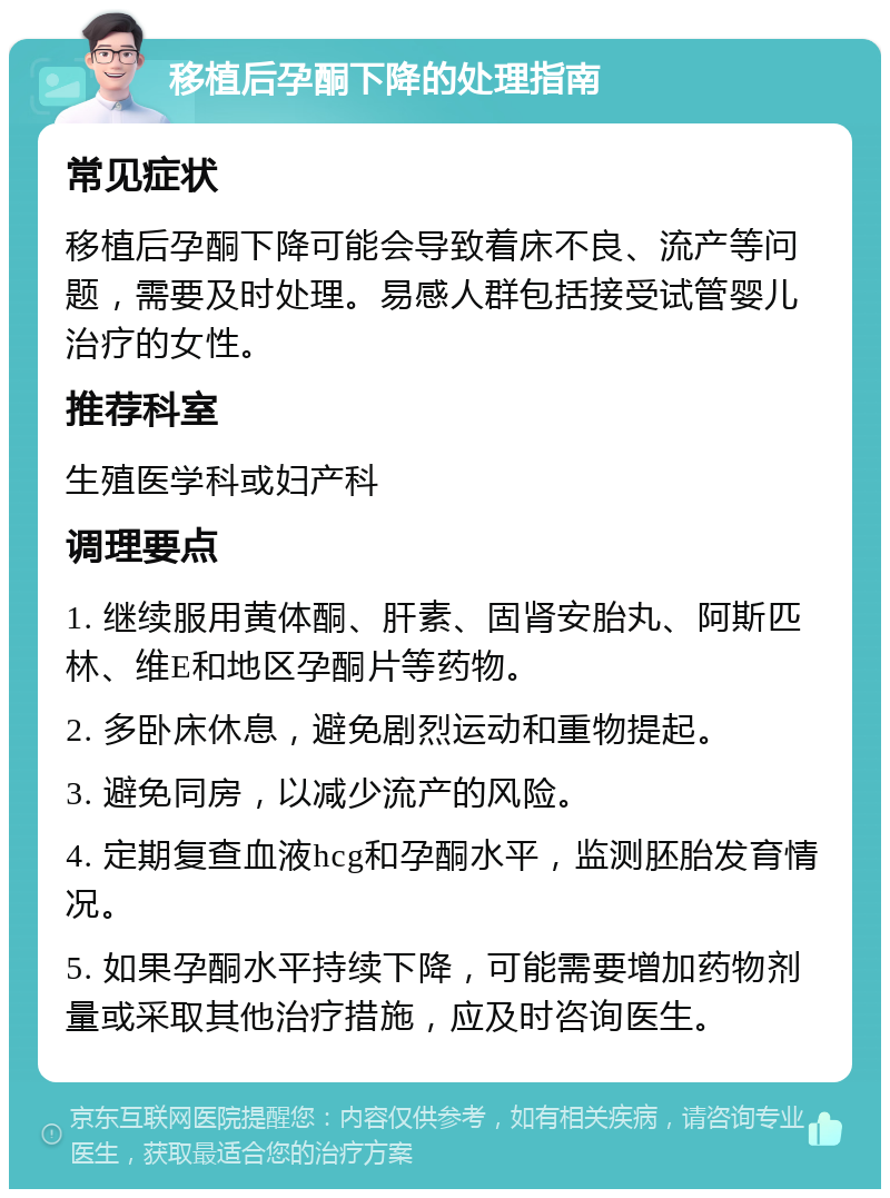 移植后孕酮下降的处理指南 常见症状 移植后孕酮下降可能会导致着床不良、流产等问题，需要及时处理。易感人群包括接受试管婴儿治疗的女性。 推荐科室 生殖医学科或妇产科 调理要点 1. 继续服用黄体酮、肝素、固肾安胎丸、阿斯匹林、维E和地区孕酮片等药物。 2. 多卧床休息，避免剧烈运动和重物提起。 3. 避免同房，以减少流产的风险。 4. 定期复查血液hcg和孕酮水平，监测胚胎发育情况。 5. 如果孕酮水平持续下降，可能需要增加药物剂量或采取其他治疗措施，应及时咨询医生。