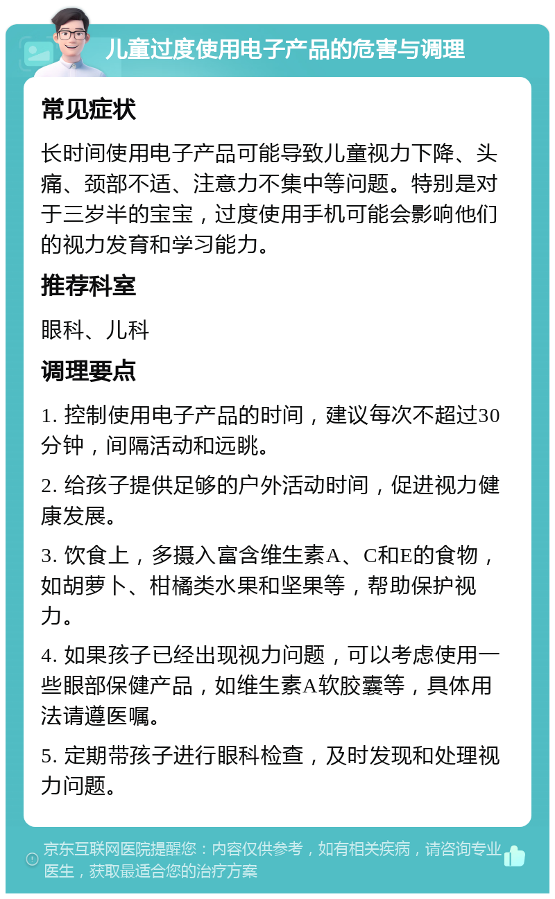 儿童过度使用电子产品的危害与调理 常见症状 长时间使用电子产品可能导致儿童视力下降、头痛、颈部不适、注意力不集中等问题。特别是对于三岁半的宝宝，过度使用手机可能会影响他们的视力发育和学习能力。 推荐科室 眼科、儿科 调理要点 1. 控制使用电子产品的时间，建议每次不超过30分钟，间隔活动和远眺。 2. 给孩子提供足够的户外活动时间，促进视力健康发展。 3. 饮食上，多摄入富含维生素A、C和E的食物，如胡萝卜、柑橘类水果和坚果等，帮助保护视力。 4. 如果孩子已经出现视力问题，可以考虑使用一些眼部保健产品，如维生素A软胶囊等，具体用法请遵医嘱。 5. 定期带孩子进行眼科检查，及时发现和处理视力问题。