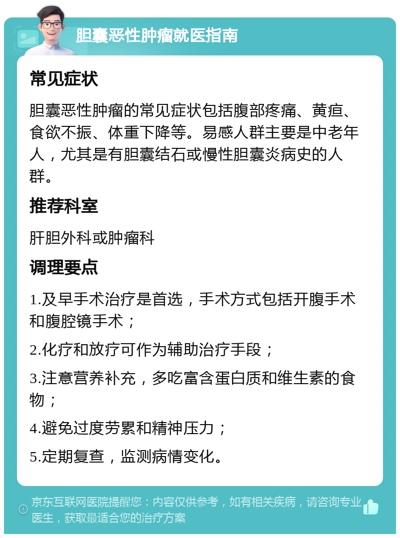 胆囊恶性肿瘤就医指南 常见症状 胆囊恶性肿瘤的常见症状包括腹部疼痛、黄疸、食欲不振、体重下降等。易感人群主要是中老年人，尤其是有胆囊结石或慢性胆囊炎病史的人群。 推荐科室 肝胆外科或肿瘤科 调理要点 1.及早手术治疗是首选，手术方式包括开腹手术和腹腔镜手术； 2.化疗和放疗可作为辅助治疗手段； 3.注意营养补充，多吃富含蛋白质和维生素的食物； 4.避免过度劳累和精神压力； 5.定期复查，监测病情变化。