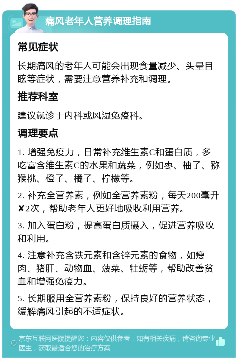 痛风老年人营养调理指南 常见症状 长期痛风的老年人可能会出现食量减少、头晕目眩等症状，需要注意营养补充和调理。 推荐科室 建议就诊于内科或风湿免疫科。 调理要点 1. 增强免疫力，日常补充维生素C和蛋白质，多吃富含维生素C的水果和蔬菜，例如枣、柚子、猕猴桃、橙子、橘子、柠檬等。 2. 补充全营养素，例如全营养素粉，每天200毫升✘2次，帮助老年人更好地吸收利用营养。 3. 加入蛋白粉，提高蛋白质摄入，促进营养吸收和利用。 4. 注意补充含铁元素和含锌元素的食物，如瘦肉、猪肝、动物血、菠菜、牡蛎等，帮助改善贫血和增强免疫力。 5. 长期服用全营养素粉，保持良好的营养状态，缓解痛风引起的不适症状。