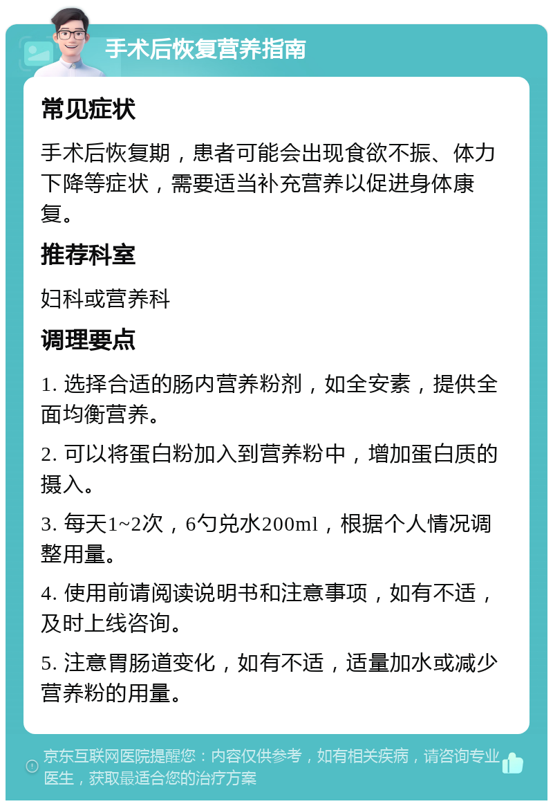 手术后恢复营养指南 常见症状 手术后恢复期，患者可能会出现食欲不振、体力下降等症状，需要适当补充营养以促进身体康复。 推荐科室 妇科或营养科 调理要点 1. 选择合适的肠内营养粉剂，如全安素，提供全面均衡营养。 2. 可以将蛋白粉加入到营养粉中，增加蛋白质的摄入。 3. 每天1~2次，6勺兑水200ml，根据个人情况调整用量。 4. 使用前请阅读说明书和注意事项，如有不适，及时上线咨询。 5. 注意胃肠道变化，如有不适，适量加水或减少营养粉的用量。