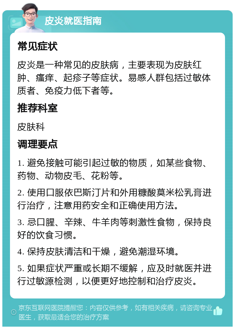 皮炎就医指南 常见症状 皮炎是一种常见的皮肤病，主要表现为皮肤红肿、瘙痒、起疹子等症状。易感人群包括过敏体质者、免疫力低下者等。 推荐科室 皮肤科 调理要点 1. 避免接触可能引起过敏的物质，如某些食物、药物、动物皮毛、花粉等。 2. 使用口服依巴斯汀片和外用糠酸莫米松乳膏进行治疗，注意用药安全和正确使用方法。 3. 忌口腥、辛辣、牛羊肉等刺激性食物，保持良好的饮食习惯。 4. 保持皮肤清洁和干燥，避免潮湿环境。 5. 如果症状严重或长期不缓解，应及时就医并进行过敏源检测，以便更好地控制和治疗皮炎。