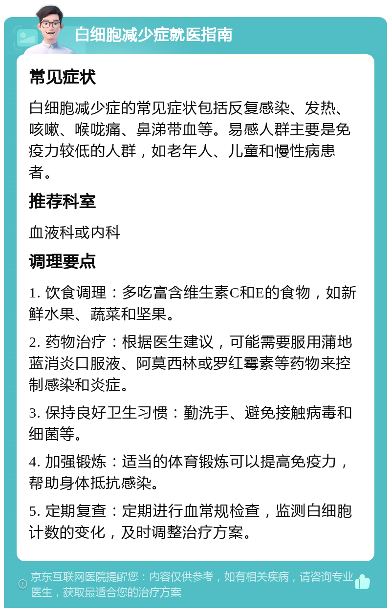 白细胞减少症就医指南 常见症状 白细胞减少症的常见症状包括反复感染、发热、咳嗽、喉咙痛、鼻涕带血等。易感人群主要是免疫力较低的人群，如老年人、儿童和慢性病患者。 推荐科室 血液科或内科 调理要点 1. 饮食调理：多吃富含维生素C和E的食物，如新鲜水果、蔬菜和坚果。 2. 药物治疗：根据医生建议，可能需要服用蒲地蓝消炎口服液、阿莫西林或罗红霉素等药物来控制感染和炎症。 3. 保持良好卫生习惯：勤洗手、避免接触病毒和细菌等。 4. 加强锻炼：适当的体育锻炼可以提高免疫力，帮助身体抵抗感染。 5. 定期复查：定期进行血常规检查，监测白细胞计数的变化，及时调整治疗方案。