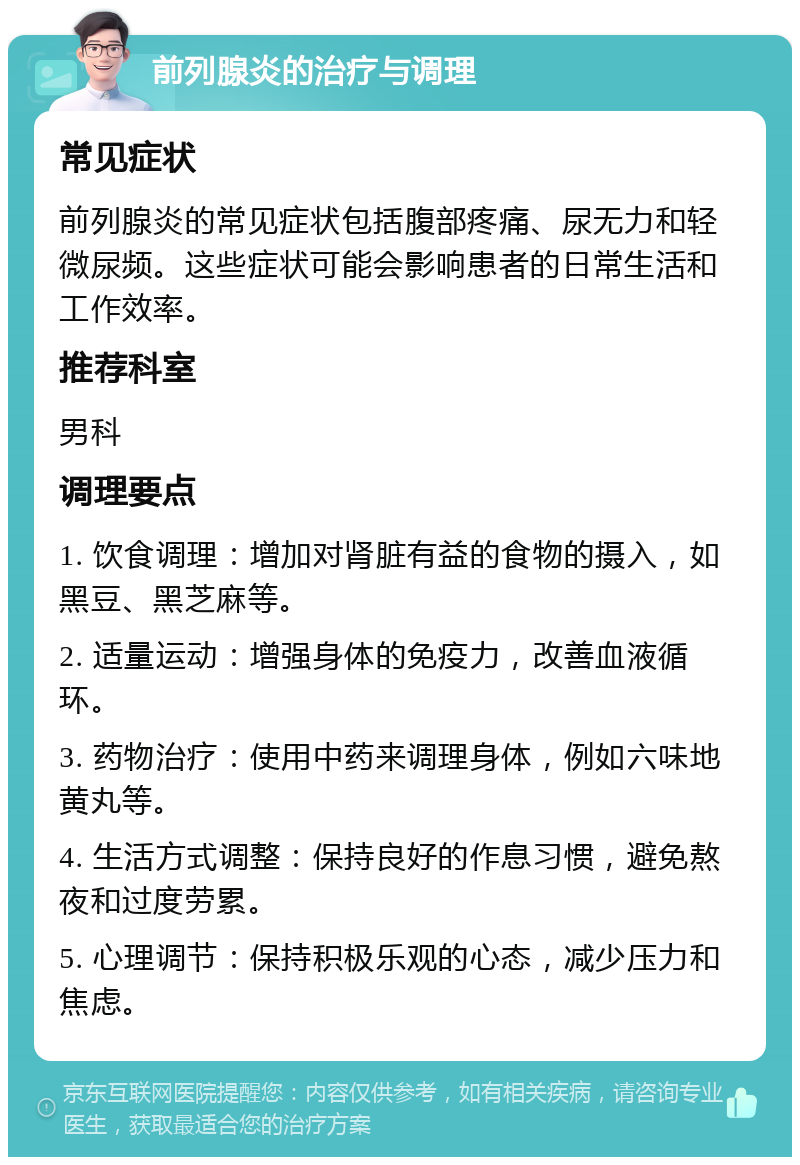 前列腺炎的治疗与调理 常见症状 前列腺炎的常见症状包括腹部疼痛、尿无力和轻微尿频。这些症状可能会影响患者的日常生活和工作效率。 推荐科室 男科 调理要点 1. 饮食调理：增加对肾脏有益的食物的摄入，如黑豆、黑芝麻等。 2. 适量运动：增强身体的免疫力，改善血液循环。 3. 药物治疗：使用中药来调理身体，例如六味地黄丸等。 4. 生活方式调整：保持良好的作息习惯，避免熬夜和过度劳累。 5. 心理调节：保持积极乐观的心态，减少压力和焦虑。