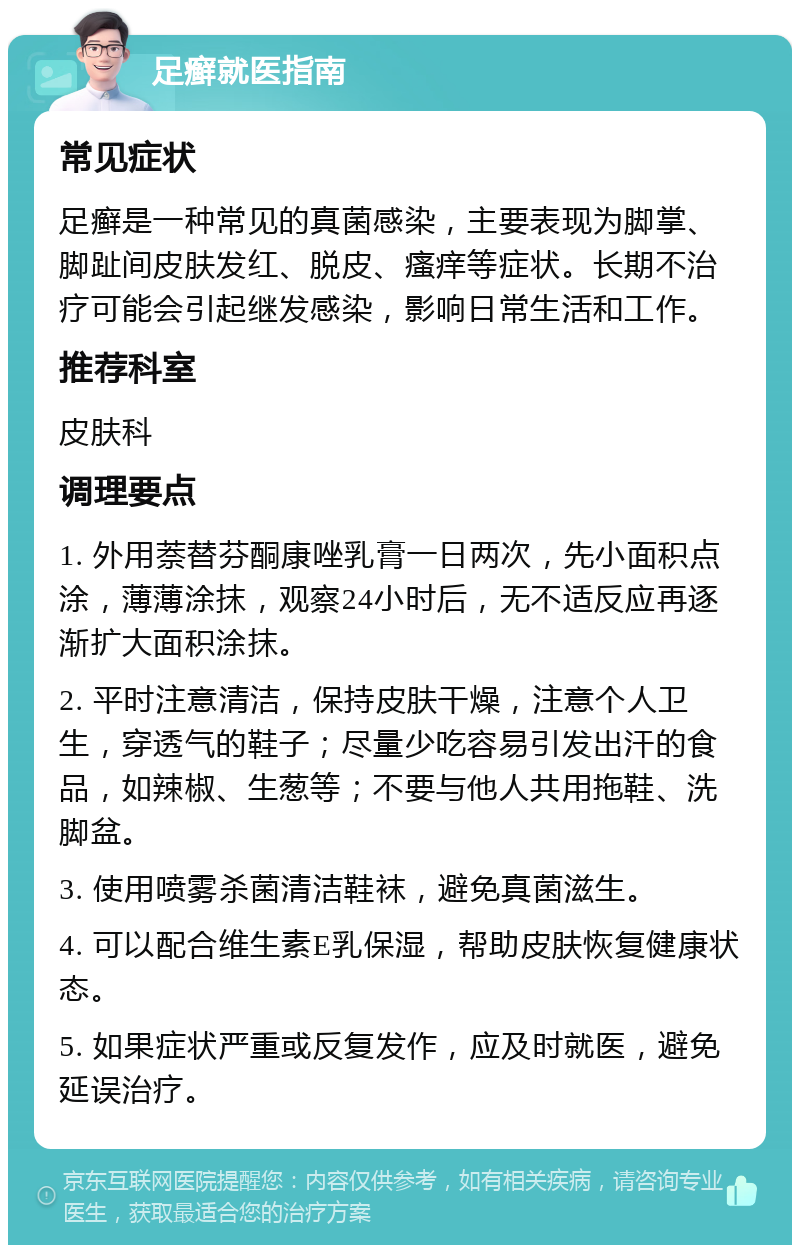 足癣就医指南 常见症状 足癣是一种常见的真菌感染，主要表现为脚掌、脚趾间皮肤发红、脱皮、瘙痒等症状。长期不治疗可能会引起继发感染，影响日常生活和工作。 推荐科室 皮肤科 调理要点 1. 外用萘替芬酮康唑乳膏一日两次，先小面积点涂，薄薄涂抹，观察24小时后，无不适反应再逐渐扩大面积涂抹。 2. 平时注意清洁，保持皮肤干燥，注意个人卫生，穿透气的鞋子；尽量少吃容易引发出汗的食品，如辣椒、生葱等；不要与他人共用拖鞋、洗脚盆。 3. 使用喷雾杀菌清洁鞋袜，避免真菌滋生。 4. 可以配合维生素E乳保湿，帮助皮肤恢复健康状态。 5. 如果症状严重或反复发作，应及时就医，避免延误治疗。