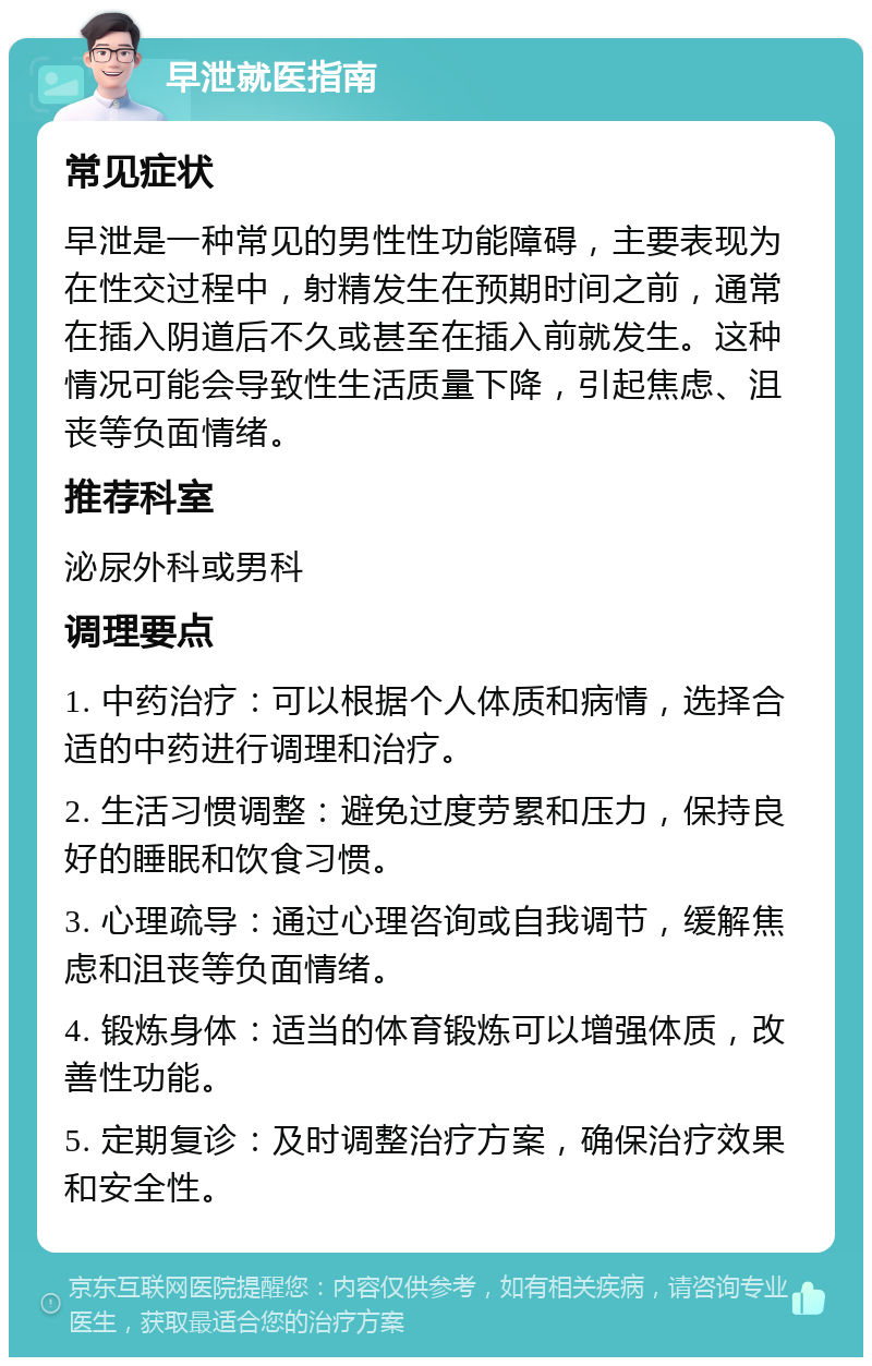 早泄就医指南 常见症状 早泄是一种常见的男性性功能障碍，主要表现为在性交过程中，射精发生在预期时间之前，通常在插入阴道后不久或甚至在插入前就发生。这种情况可能会导致性生活质量下降，引起焦虑、沮丧等负面情绪。 推荐科室 泌尿外科或男科 调理要点 1. 中药治疗：可以根据个人体质和病情，选择合适的中药进行调理和治疗。 2. 生活习惯调整：避免过度劳累和压力，保持良好的睡眠和饮食习惯。 3. 心理疏导：通过心理咨询或自我调节，缓解焦虑和沮丧等负面情绪。 4. 锻炼身体：适当的体育锻炼可以增强体质，改善性功能。 5. 定期复诊：及时调整治疗方案，确保治疗效果和安全性。