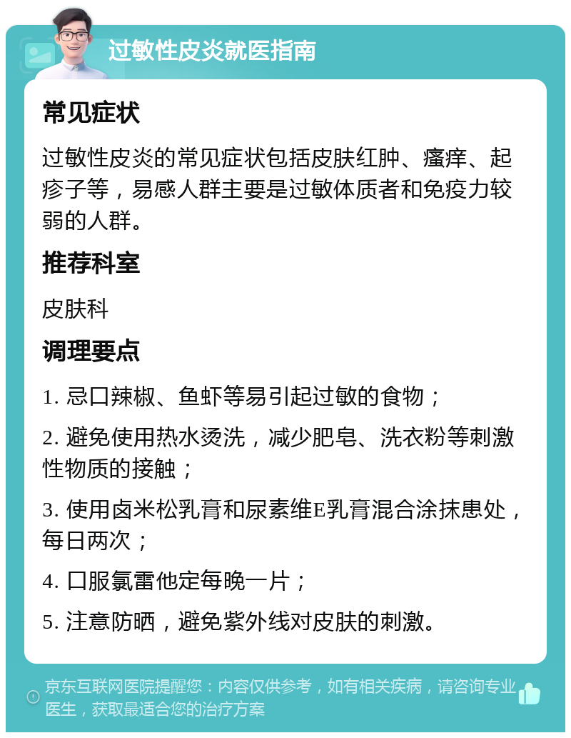 过敏性皮炎就医指南 常见症状 过敏性皮炎的常见症状包括皮肤红肿、瘙痒、起疹子等，易感人群主要是过敏体质者和免疫力较弱的人群。 推荐科室 皮肤科 调理要点 1. 忌口辣椒、鱼虾等易引起过敏的食物； 2. 避免使用热水烫洗，减少肥皂、洗衣粉等刺激性物质的接触； 3. 使用卤米松乳膏和尿素维E乳膏混合涂抹患处，每日两次； 4. 口服氯雷他定每晚一片； 5. 注意防晒，避免紫外线对皮肤的刺激。