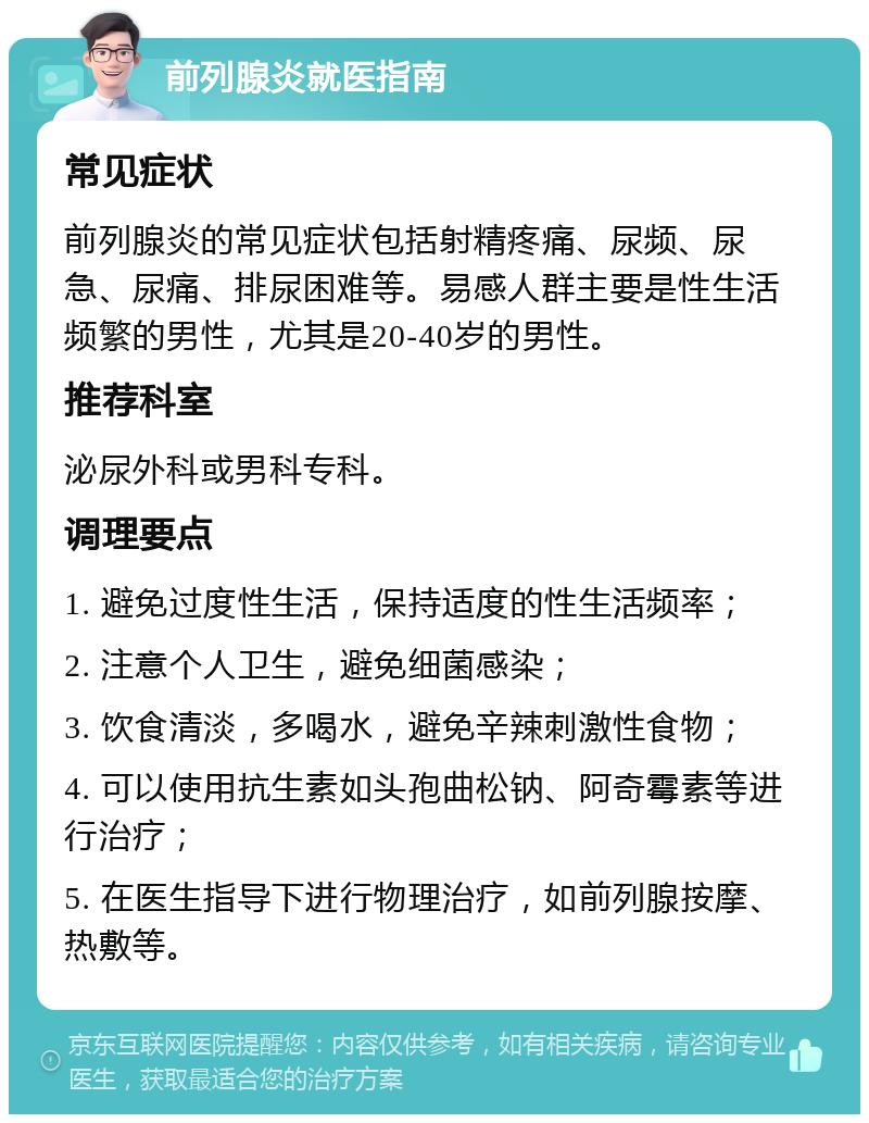 前列腺炎就医指南 常见症状 前列腺炎的常见症状包括射精疼痛、尿频、尿急、尿痛、排尿困难等。易感人群主要是性生活频繁的男性，尤其是20-40岁的男性。 推荐科室 泌尿外科或男科专科。 调理要点 1. 避免过度性生活，保持适度的性生活频率； 2. 注意个人卫生，避免细菌感染； 3. 饮食清淡，多喝水，避免辛辣刺激性食物； 4. 可以使用抗生素如头孢曲松钠、阿奇霉素等进行治疗； 5. 在医生指导下进行物理治疗，如前列腺按摩、热敷等。