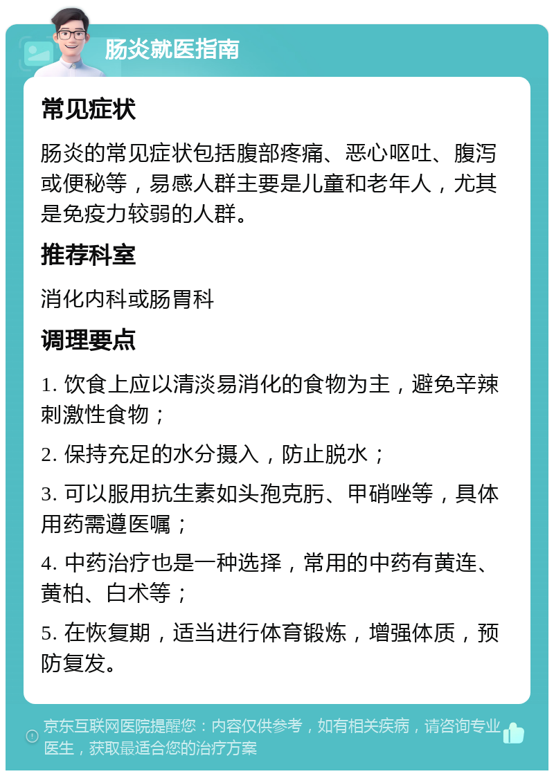 肠炎就医指南 常见症状 肠炎的常见症状包括腹部疼痛、恶心呕吐、腹泻或便秘等，易感人群主要是儿童和老年人，尤其是免疫力较弱的人群。 推荐科室 消化内科或肠胃科 调理要点 1. 饮食上应以清淡易消化的食物为主，避免辛辣刺激性食物； 2. 保持充足的水分摄入，防止脱水； 3. 可以服用抗生素如头孢克肟、甲硝唑等，具体用药需遵医嘱； 4. 中药治疗也是一种选择，常用的中药有黄连、黄柏、白术等； 5. 在恢复期，适当进行体育锻炼，增强体质，预防复发。