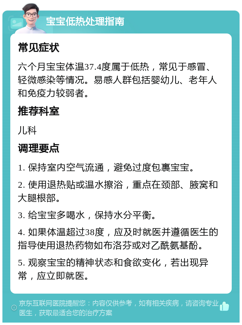 宝宝低热处理指南 常见症状 六个月宝宝体温37.4度属于低热，常见于感冒、轻微感染等情况。易感人群包括婴幼儿、老年人和免疫力较弱者。 推荐科室 儿科 调理要点 1. 保持室内空气流通，避免过度包裹宝宝。 2. 使用退热贴或温水擦浴，重点在颈部、腋窝和大腿根部。 3. 给宝宝多喝水，保持水分平衡。 4. 如果体温超过38度，应及时就医并遵循医生的指导使用退热药物如布洛芬或对乙酰氨基酚。 5. 观察宝宝的精神状态和食欲变化，若出现异常，应立即就医。