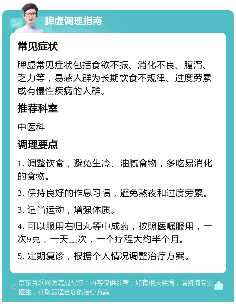 脾虚调理指南 常见症状 脾虚常见症状包括食欲不振、消化不良、腹泻、乏力等，易感人群为长期饮食不规律、过度劳累或有慢性疾病的人群。 推荐科室 中医科 调理要点 1. 调整饮食，避免生冷、油腻食物，多吃易消化的食物。 2. 保持良好的作息习惯，避免熬夜和过度劳累。 3. 适当运动，增强体质。 4. 可以服用右归丸等中成药，按照医嘱服用，一次9克，一天三次，一个疗程大约半个月。 5. 定期复诊，根据个人情况调整治疗方案。