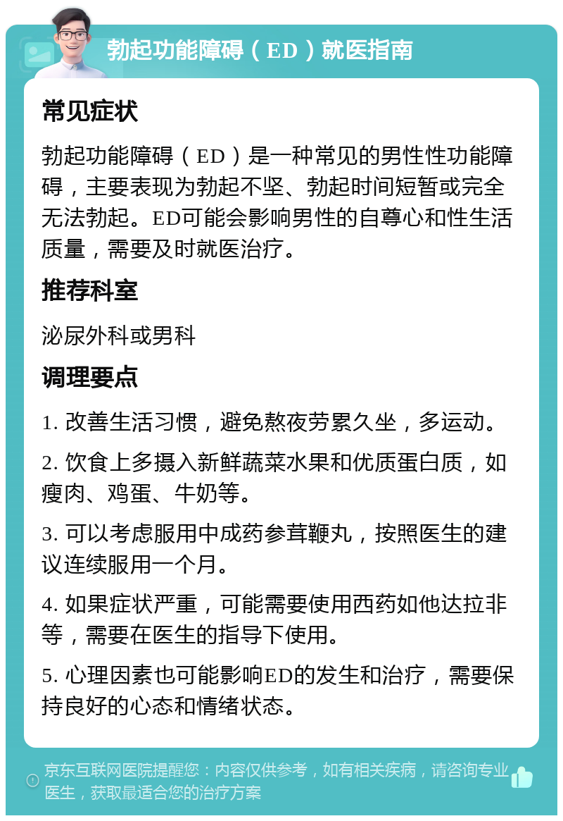 勃起功能障碍（ED）就医指南 常见症状 勃起功能障碍（ED）是一种常见的男性性功能障碍，主要表现为勃起不坚、勃起时间短暂或完全无法勃起。ED可能会影响男性的自尊心和性生活质量，需要及时就医治疗。 推荐科室 泌尿外科或男科 调理要点 1. 改善生活习惯，避免熬夜劳累久坐，多运动。 2. 饮食上多摄入新鲜蔬菜水果和优质蛋白质，如瘦肉、鸡蛋、牛奶等。 3. 可以考虑服用中成药参茸鞭丸，按照医生的建议连续服用一个月。 4. 如果症状严重，可能需要使用西药如他达拉非等，需要在医生的指导下使用。 5. 心理因素也可能影响ED的发生和治疗，需要保持良好的心态和情绪状态。