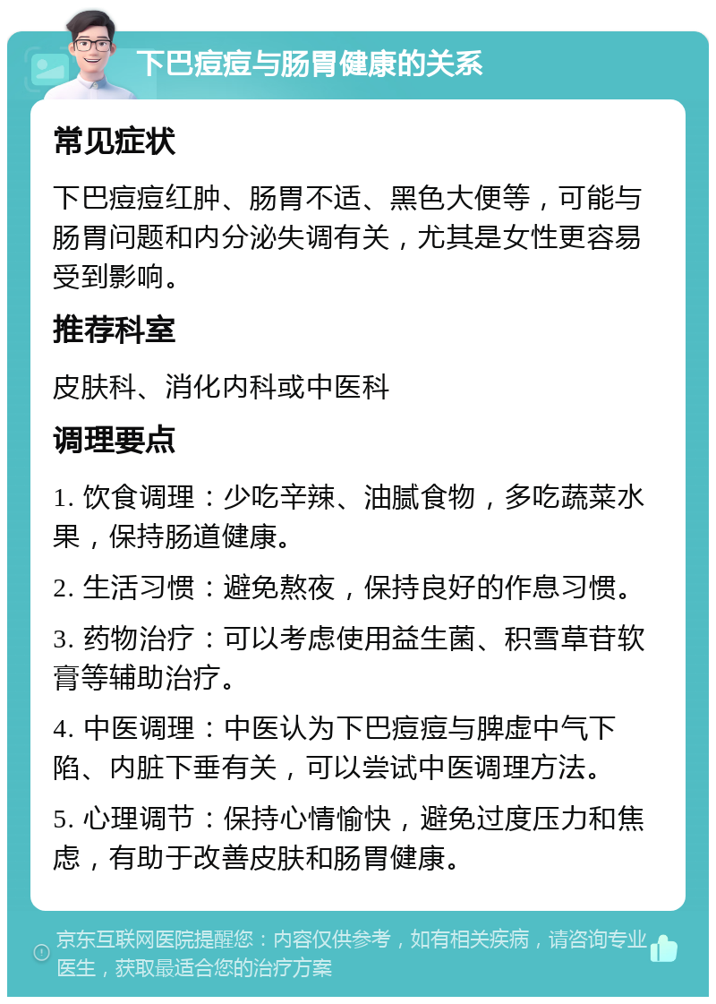 下巴痘痘与肠胃健康的关系 常见症状 下巴痘痘红肿、肠胃不适、黑色大便等，可能与肠胃问题和内分泌失调有关，尤其是女性更容易受到影响。 推荐科室 皮肤科、消化内科或中医科 调理要点 1. 饮食调理：少吃辛辣、油腻食物，多吃蔬菜水果，保持肠道健康。 2. 生活习惯：避免熬夜，保持良好的作息习惯。 3. 药物治疗：可以考虑使用益生菌、积雪草苷软膏等辅助治疗。 4. 中医调理：中医认为下巴痘痘与脾虚中气下陷、内脏下垂有关，可以尝试中医调理方法。 5. 心理调节：保持心情愉快，避免过度压力和焦虑，有助于改善皮肤和肠胃健康。