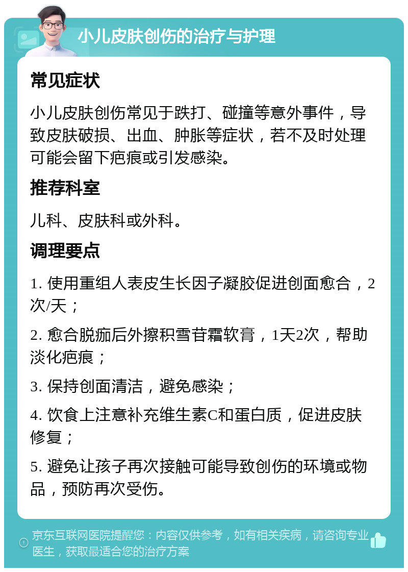 小儿皮肤创伤的治疗与护理 常见症状 小儿皮肤创伤常见于跌打、碰撞等意外事件，导致皮肤破损、出血、肿胀等症状，若不及时处理可能会留下疤痕或引发感染。 推荐科室 儿科、皮肤科或外科。 调理要点 1. 使用重组人表皮生长因子凝胶促进创面愈合，2次/天； 2. 愈合脱痂后外擦积雪苷霜软膏，1天2次，帮助淡化疤痕； 3. 保持创面清洁，避免感染； 4. 饮食上注意补充维生素C和蛋白质，促进皮肤修复； 5. 避免让孩子再次接触可能导致创伤的环境或物品，预防再次受伤。