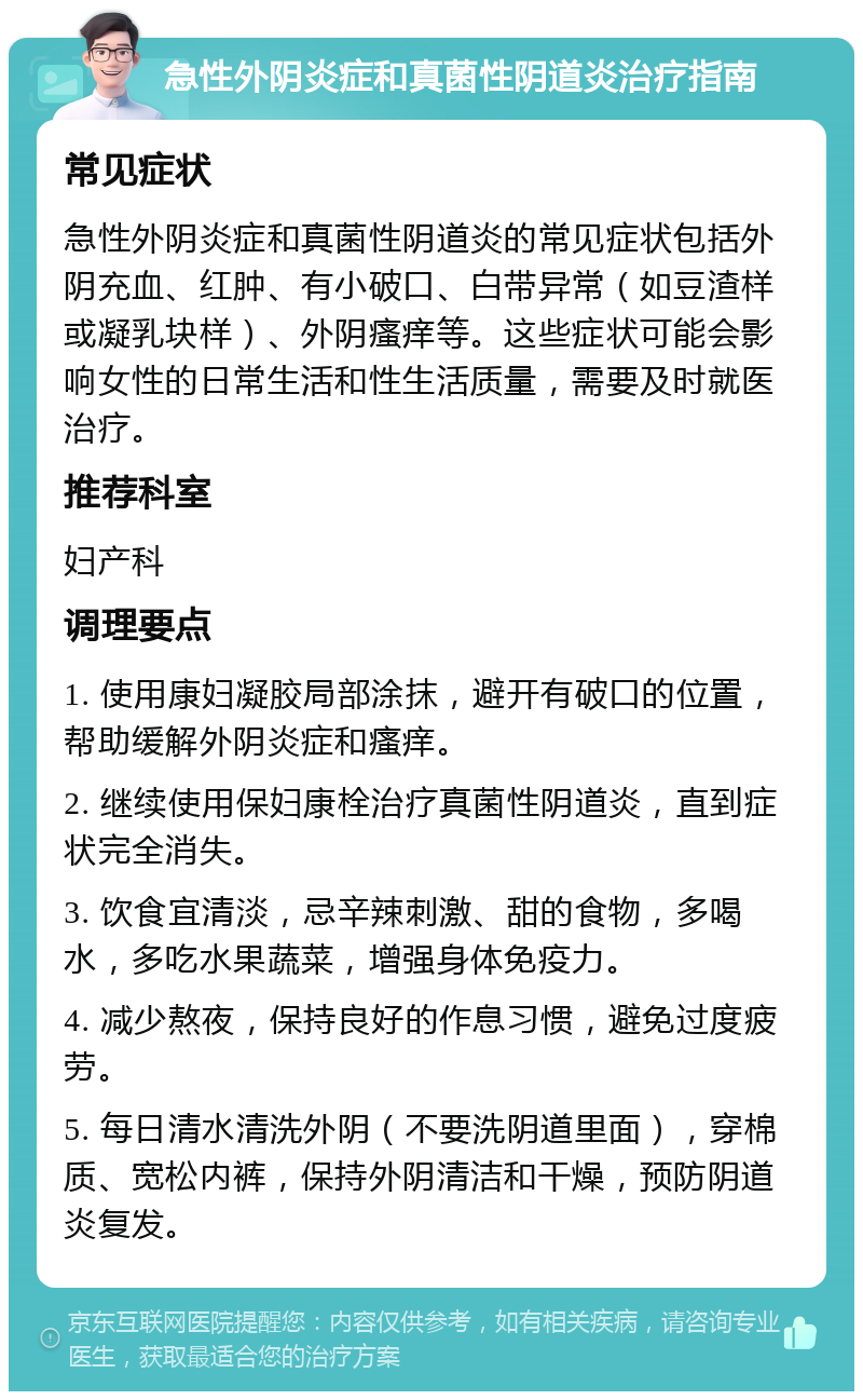 急性外阴炎症和真菌性阴道炎治疗指南 常见症状 急性外阴炎症和真菌性阴道炎的常见症状包括外阴充血、红肿、有小破口、白带异常（如豆渣样或凝乳块样）、外阴瘙痒等。这些症状可能会影响女性的日常生活和性生活质量，需要及时就医治疗。 推荐科室 妇产科 调理要点 1. 使用康妇凝胶局部涂抹，避开有破口的位置，帮助缓解外阴炎症和瘙痒。 2. 继续使用保妇康栓治疗真菌性阴道炎，直到症状完全消失。 3. 饮食宜清淡，忌辛辣刺激、甜的食物，多喝水，多吃水果蔬菜，增强身体免疫力。 4. 减少熬夜，保持良好的作息习惯，避免过度疲劳。 5. 每日清水清洗外阴（不要洗阴道里面），穿棉质、宽松内裤，保持外阴清洁和干燥，预防阴道炎复发。