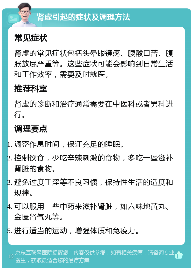 肾虚引起的症状及调理方法 常见症状 肾虚的常见症状包括头晕眼镜疼、腰酸口苦、腹胀放屁严重等。这些症状可能会影响到日常生活和工作效率，需要及时就医。 推荐科室 肾虚的诊断和治疗通常需要在中医科或者男科进行。 调理要点 调整作息时间，保证充足的睡眠。 控制饮食，少吃辛辣刺激的食物，多吃一些滋补肾脏的食物。 避免过度手淫等不良习惯，保持性生活的适度和规律。 可以服用一些中药来滋补肾脏，如六味地黄丸、金匮肾气丸等。 进行适当的运动，增强体质和免疫力。