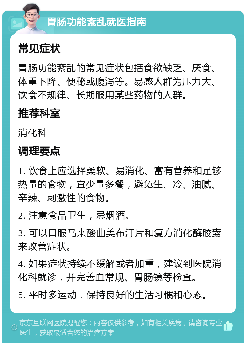 胃肠功能紊乱就医指南 常见症状 胃肠功能紊乱的常见症状包括食欲缺乏、厌食、体重下降、便秘或腹泻等。易感人群为压力大、饮食不规律、长期服用某些药物的人群。 推荐科室 消化科 调理要点 1. 饮食上应选择柔软、易消化、富有营养和足够热量的食物，宜少量多餐，避免生、冷、油腻、辛辣、刺激性的食物。 2. 注意食品卫生，忌烟酒。 3. 可以口服马来酸曲美布汀片和复方消化酶胶囊来改善症状。 4. 如果症状持续不缓解或者加重，建议到医院消化科就诊，并完善血常规、胃肠镜等检查。 5. 平时多运动，保持良好的生活习惯和心态。