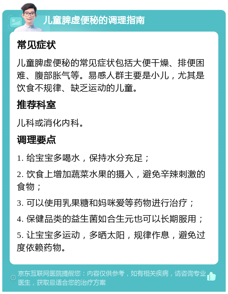 儿童脾虚便秘的调理指南 常见症状 儿童脾虚便秘的常见症状包括大便干燥、排便困难、腹部胀气等。易感人群主要是小儿，尤其是饮食不规律、缺乏运动的儿童。 推荐科室 儿科或消化内科。 调理要点 1. 给宝宝多喝水，保持水分充足； 2. 饮食上增加蔬菜水果的摄入，避免辛辣刺激的食物； 3. 可以使用乳果糖和妈咪爱等药物进行治疗； 4. 保健品类的益生菌如合生元也可以长期服用； 5. 让宝宝多运动，多晒太阳，规律作息，避免过度依赖药物。