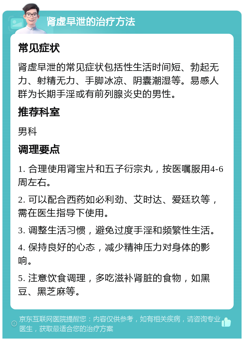 肾虚早泄的治疗方法 常见症状 肾虚早泄的常见症状包括性生活时间短、勃起无力、射精无力、手脚冰凉、阴囊潮湿等。易感人群为长期手淫或有前列腺炎史的男性。 推荐科室 男科 调理要点 1. 合理使用肾宝片和五子衍宗丸，按医嘱服用4-6周左右。 2. 可以配合西药如必利劲、艾时达、爱廷玖等，需在医生指导下使用。 3. 调整生活习惯，避免过度手淫和频繁性生活。 4. 保持良好的心态，减少精神压力对身体的影响。 5. 注意饮食调理，多吃滋补肾脏的食物，如黑豆、黑芝麻等。