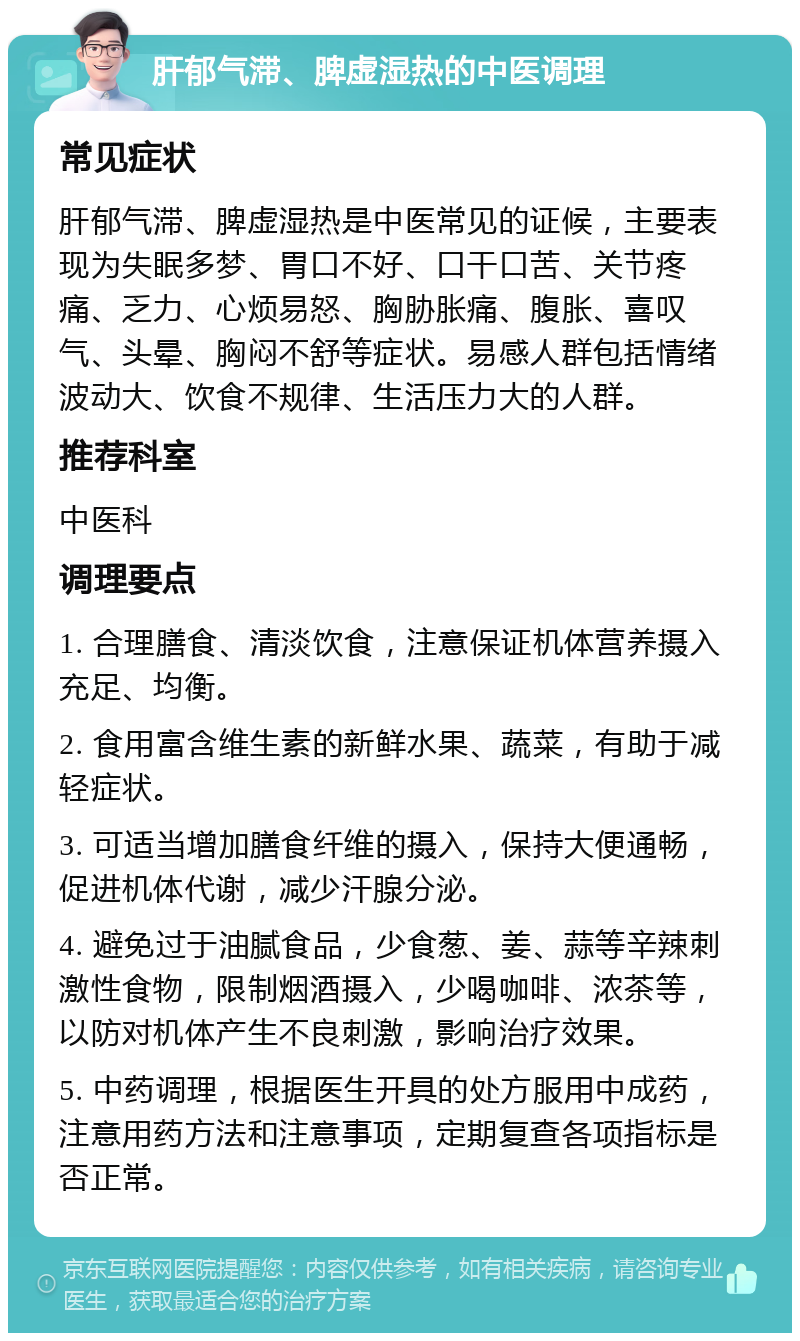 肝郁气滞、脾虚湿热的中医调理 常见症状 肝郁气滞、脾虚湿热是中医常见的证候，主要表现为失眠多梦、胃口不好、口干口苦、关节疼痛、乏力、心烦易怒、胸胁胀痛、腹胀、喜叹气、头晕、胸闷不舒等症状。易感人群包括情绪波动大、饮食不规律、生活压力大的人群。 推荐科室 中医科 调理要点 1. 合理膳食、清淡饮食，注意保证机体营养摄入充足、均衡。 2. 食用富含维生素的新鲜水果、蔬菜，有助于减轻症状。 3. 可适当增加膳食纤维的摄入，保持大便通畅，促进机体代谢，减少汗腺分泌。 4. 避免过于油腻食品，少食葱、姜、蒜等辛辣刺激性食物，限制烟酒摄入，少喝咖啡、浓茶等，以防对机体产生不良刺激，影响治疗效果。 5. 中药调理，根据医生开具的处方服用中成药，注意用药方法和注意事项，定期复查各项指标是否正常。