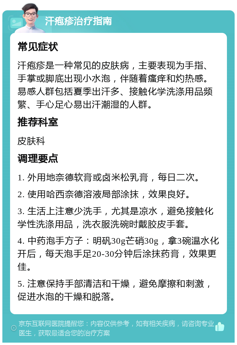 汗疱疹治疗指南 常见症状 汗疱疹是一种常见的皮肤病，主要表现为手指、手掌或脚底出现小水泡，伴随着瘙痒和灼热感。易感人群包括夏季出汗多、接触化学洗涤用品频繁、手心足心易出汗潮湿的人群。 推荐科室 皮肤科 调理要点 1. 外用地奈德软膏或卤米松乳膏，每日二次。 2. 使用哈西奈德溶液局部涂抹，效果良好。 3. 生活上注意少洗手，尤其是凉水，避免接触化学性洗涤用品，洗衣服洗碗时戴胶皮手套。 4. 中药泡手方子：明矾30g芒硝30g，拿3碗温水化开后，每天泡手足20-30分钟后涂抹药膏，效果更佳。 5. 注意保持手部清洁和干燥，避免摩擦和刺激，促进水泡的干燥和脱落。