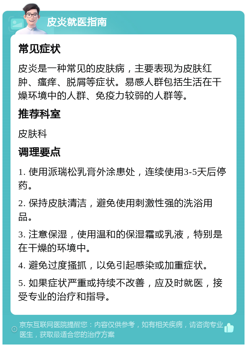 皮炎就医指南 常见症状 皮炎是一种常见的皮肤病，主要表现为皮肤红肿、瘙痒、脱屑等症状。易感人群包括生活在干燥环境中的人群、免疫力较弱的人群等。 推荐科室 皮肤科 调理要点 1. 使用派瑞松乳膏外涂患处，连续使用3-5天后停药。 2. 保持皮肤清洁，避免使用刺激性强的洗浴用品。 3. 注意保湿，使用温和的保湿霜或乳液，特别是在干燥的环境中。 4. 避免过度搔抓，以免引起感染或加重症状。 5. 如果症状严重或持续不改善，应及时就医，接受专业的治疗和指导。