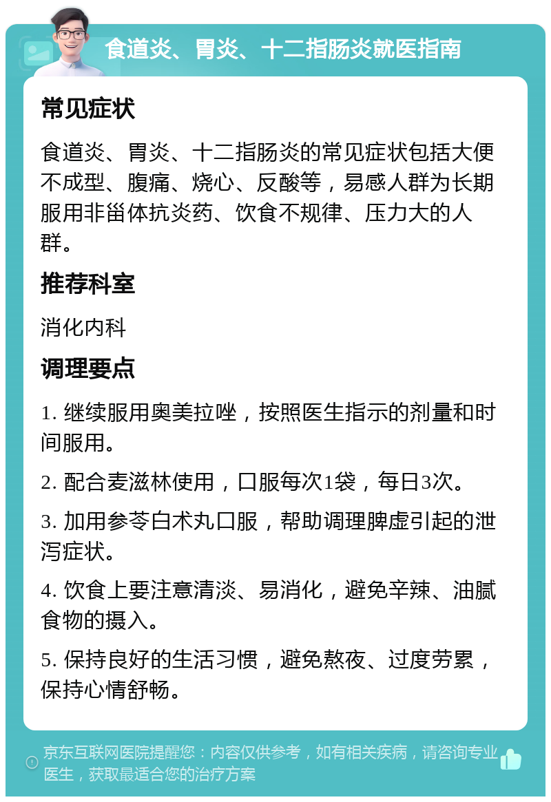 食道炎、胃炎、十二指肠炎就医指南 常见症状 食道炎、胃炎、十二指肠炎的常见症状包括大便不成型、腹痛、烧心、反酸等，易感人群为长期服用非甾体抗炎药、饮食不规律、压力大的人群。 推荐科室 消化内科 调理要点 1. 继续服用奥美拉唑，按照医生指示的剂量和时间服用。 2. 配合麦滋林使用，口服每次1袋，每日3次。 3. 加用参苓白术丸口服，帮助调理脾虚引起的泄泻症状。 4. 饮食上要注意清淡、易消化，避免辛辣、油腻食物的摄入。 5. 保持良好的生活习惯，避免熬夜、过度劳累，保持心情舒畅。