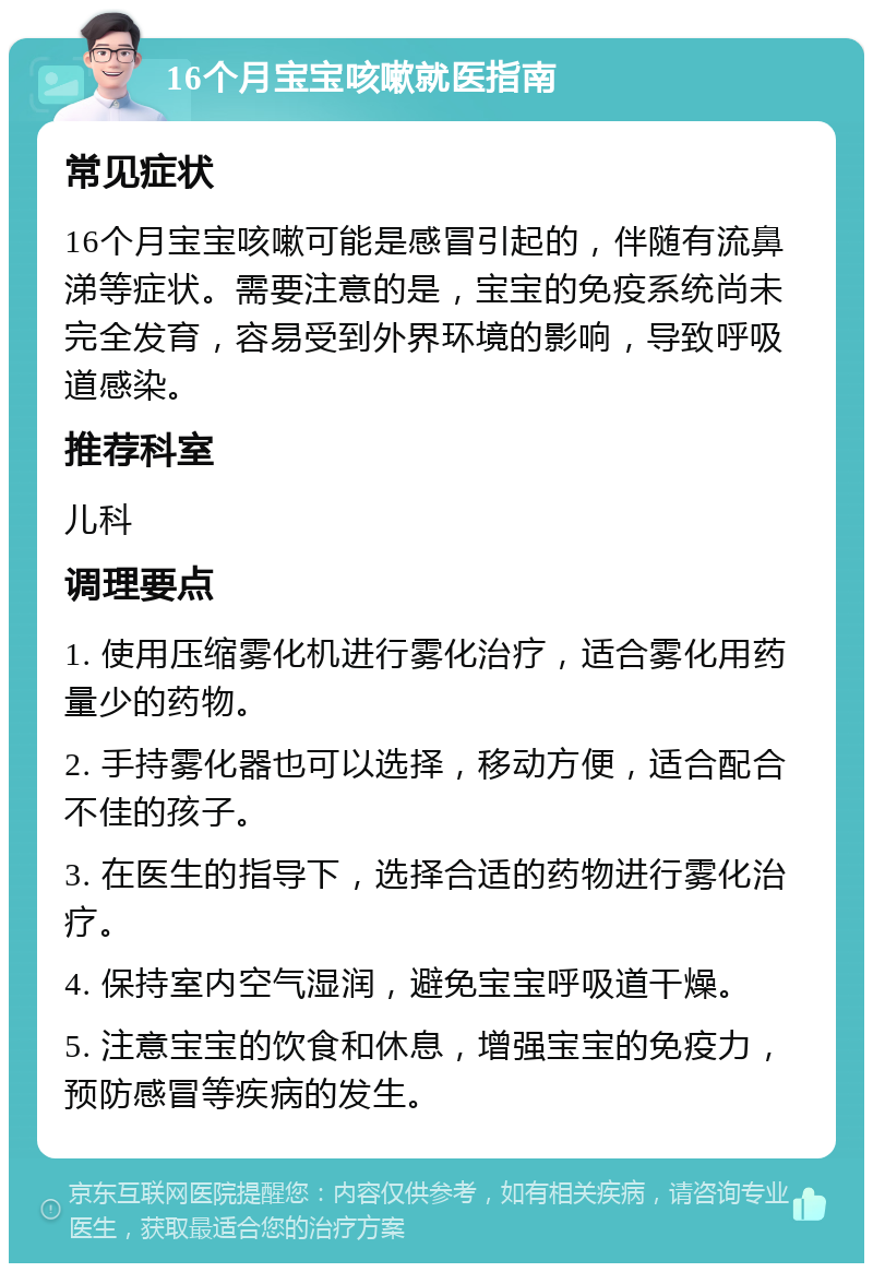 16个月宝宝咳嗽就医指南 常见症状 16个月宝宝咳嗽可能是感冒引起的，伴随有流鼻涕等症状。需要注意的是，宝宝的免疫系统尚未完全发育，容易受到外界环境的影响，导致呼吸道感染。 推荐科室 儿科 调理要点 1. 使用压缩雾化机进行雾化治疗，适合雾化用药量少的药物。 2. 手持雾化器也可以选择，移动方便，适合配合不佳的孩子。 3. 在医生的指导下，选择合适的药物进行雾化治疗。 4. 保持室内空气湿润，避免宝宝呼吸道干燥。 5. 注意宝宝的饮食和休息，增强宝宝的免疫力，预防感冒等疾病的发生。